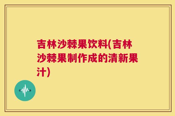 吉林沙棘果饮料(吉林沙棘果制作成的清新果汁)