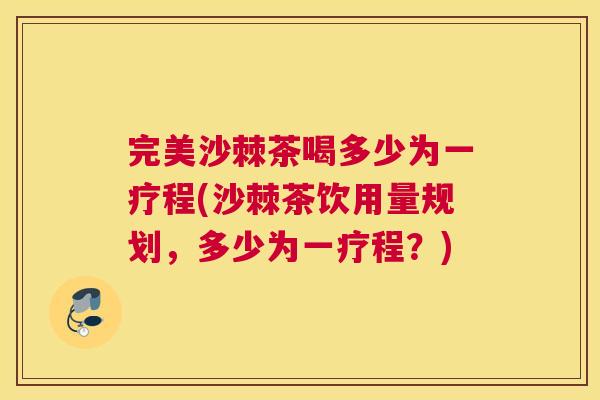 完美沙棘茶喝多少为一疗程(沙棘茶饮用量规划，多少为一疗程？)