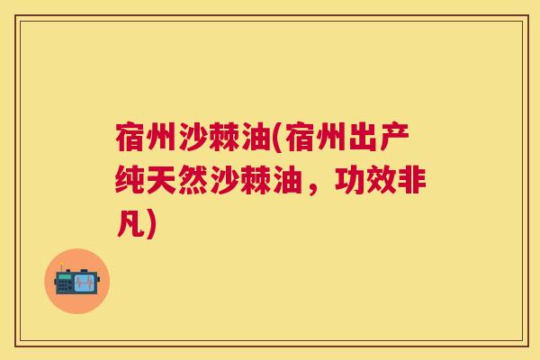 宿州沙棘油(宿州出产纯天然沙棘油，功效非凡)