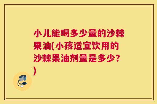 小儿能喝多少量的沙棘果油(小孩适宜饮用的沙棘果油剂量是多少？)