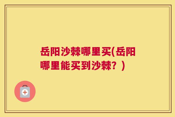 岳阳沙棘哪里买(岳阳哪里能买到沙棘？)