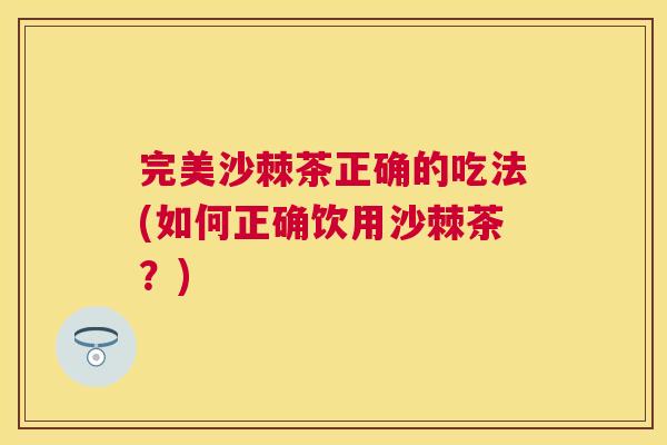 完美沙棘茶正确的吃法(如何正确饮用沙棘茶?)