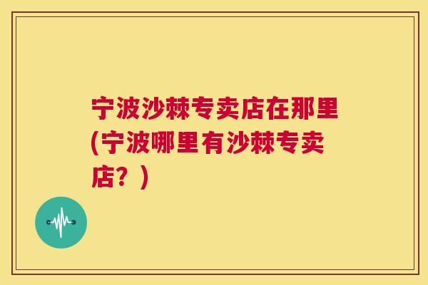 宁波沙棘专卖店在那里(宁波哪里有沙棘专卖店?)