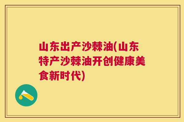 山东出产沙棘油(山东特产沙棘油开创健康美食新时代)