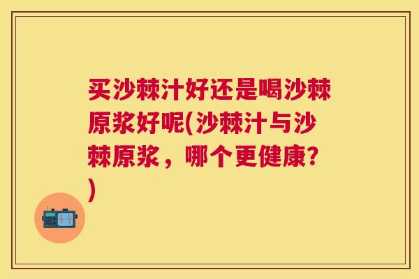 买沙棘汁好还是喝沙棘原浆好呢(沙棘汁与沙棘原浆，哪个更健康？)