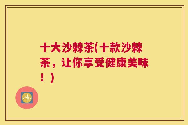 十大沙棘茶(十款沙棘茶，让你享受健康美味！)