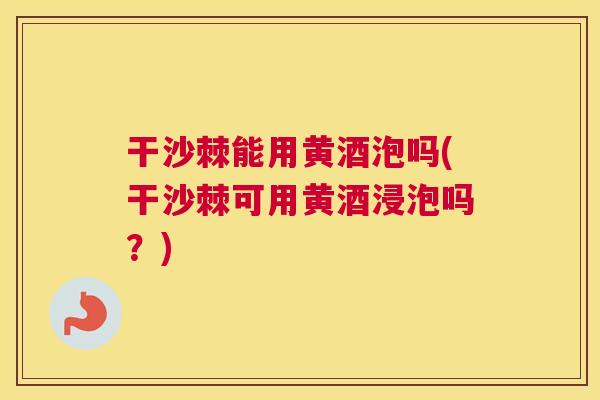 干沙棘能用黄酒泡吗(干沙棘可用黄酒浸泡吗?)
