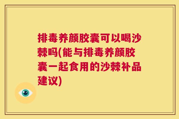 排毒养颜胶囊可以喝沙棘吗(能与排毒养颜胶囊一起食用的沙棘补品建议)
