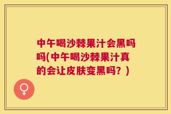 中午喝沙棘果汁会黑吗吗(中午喝沙棘果汁真的会让皮肤变黑吗？)