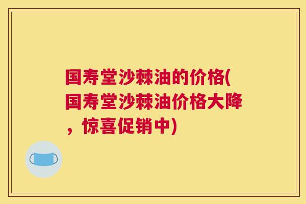 国寿堂沙棘油的价格(国寿堂沙棘油价格大降,惊喜促销中)