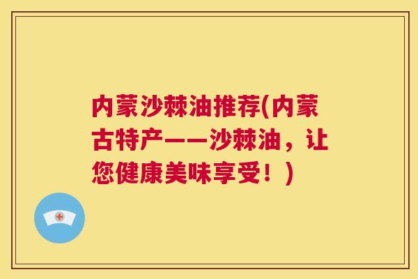 内蒙沙棘油推荐(内蒙古特产——沙棘油,让您健康美味享受!) 内蒙沙棘油推荐(内蒙古特产——沙棘油,让您健康美味享受!)