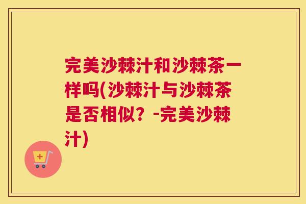 完美沙棘汁和沙棘茶一样吗(沙棘汁与沙棘茶是否相似？-完美沙棘汁)