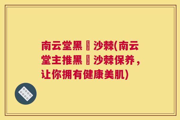 南云堂黑祘沙棘(南云堂主推黑祘沙棘保养,让你拥有健康美肌)