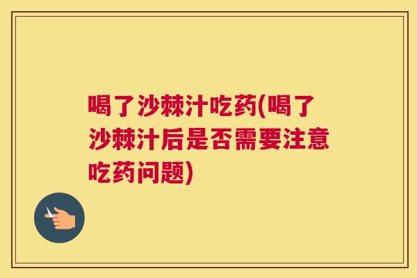 喝了沙棘汁吃药(喝了沙棘汁后是否需要注意吃药问题)