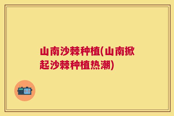 山南沙棘种植(山南掀起沙棘种植热潮)