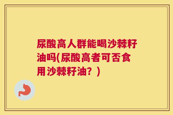 尿酸高人群能喝沙棘籽油吗(尿酸高者可否食用沙棘籽油?)