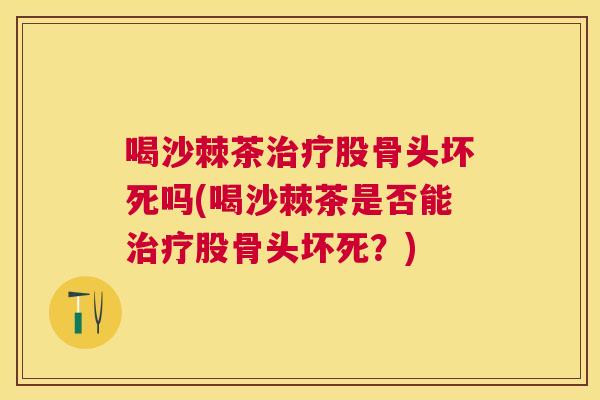 喝沙棘茶治疗股骨头坏死吗(喝沙棘茶是否能治疗股骨头坏死?)