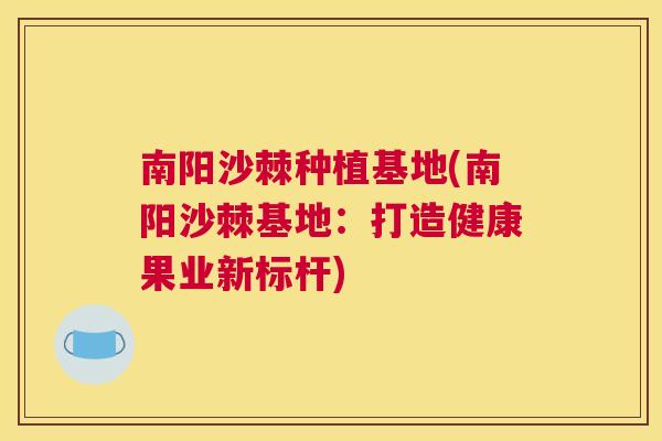 南阳沙棘种植基地(南阳沙棘基地:打造健康果业新标杆)