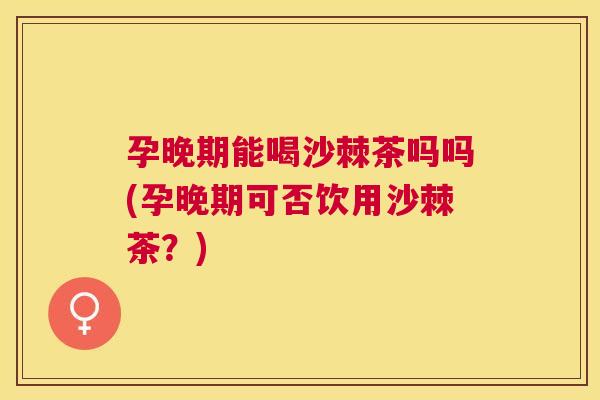 孕晚期能喝沙棘茶吗吗(孕晚期可否饮用沙棘茶?)