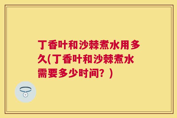 丁香叶和沙棘煮水用多久(丁香叶和沙棘煮水需要多少时间？)