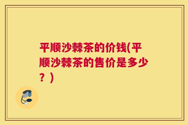 平顺沙棘茶的价钱(平顺沙棘茶的售价是多少?)