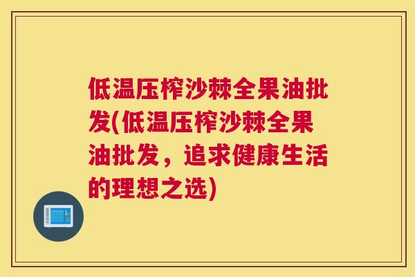 低温压榨沙棘全果油批发(低温压榨沙棘全果油批发,追求健康生活的理想之选)