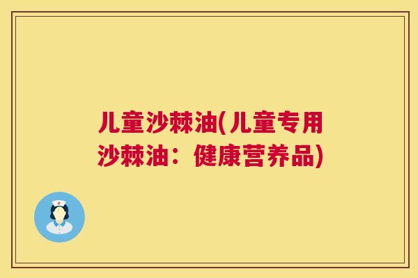 儿童沙棘油(儿童专用沙棘油：健康营养品)