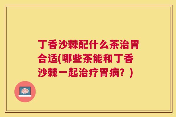 丁香沙棘配什么茶治胃合适(哪些茶能和丁香沙棘一起治疗胃病?)