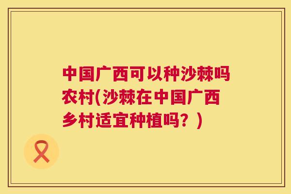 中国广西可以种沙棘吗农村(沙棘在中国广西乡村适宜种植吗?)