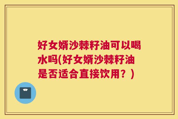 好女婿沙棘籽油可以喝水吗(好女婿沙棘籽油是否适合直接饮用?)