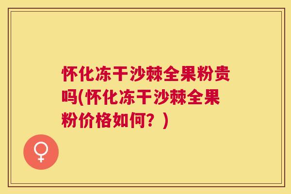 怀化冻干沙棘全果粉贵吗(怀化冻干沙棘全果粉价格如何?)