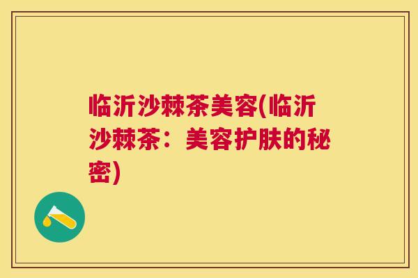 临沂沙棘茶美容(临沂沙棘茶:美容护肤的秘密) 临沂沙棘茶美容(临沂沙棘茶:美容护肤的秘密)