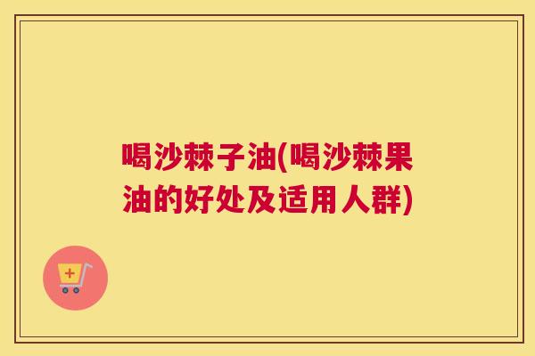 喝沙棘子油(喝沙棘果油的好处及适用人群) 喝沙棘子油(喝沙棘果油的好处及适用人群)