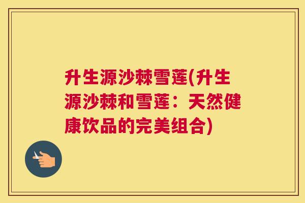 升生源沙棘雪莲(升生源沙棘和雪莲:天然健康饮品的完美组合)