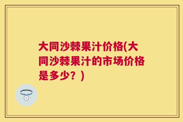 大同沙棘果汁价格(大同沙棘果汁的市场价格是多少?)