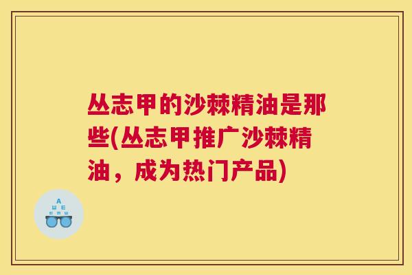 丛志甲的沙棘精油是那些(丛志甲推广沙棘精油,成为热门产品) 丛志甲的沙棘精油是那些(丛志甲推广沙棘精油,成为热门产品)