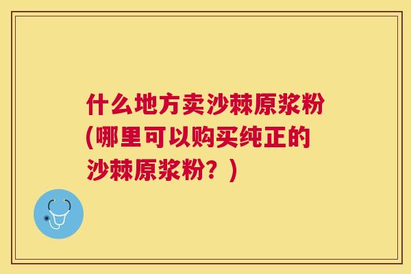 什么地方卖沙棘原浆粉(哪里可以购买纯正的沙棘原浆粉?) 什么地方卖沙棘原浆粉(哪里可以购买纯正的沙棘原浆粉?)