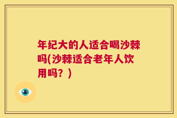 年纪大的人适合喝沙棘吗(沙棘适合老年人饮用吗？)
