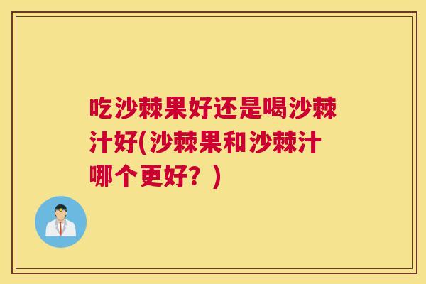 吃沙棘果好还是喝沙棘汁好(沙棘果和沙棘汁哪个更好？)
