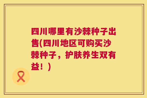 四川哪里有沙棘种子出售(四川地区可购买沙棘种子,护肤养生双有益!)