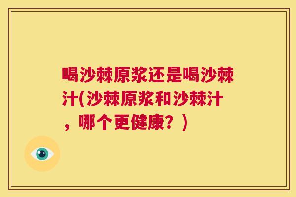 喝沙棘原浆还是喝沙棘汁(沙棘原浆和沙棘汁，哪个更健康？)