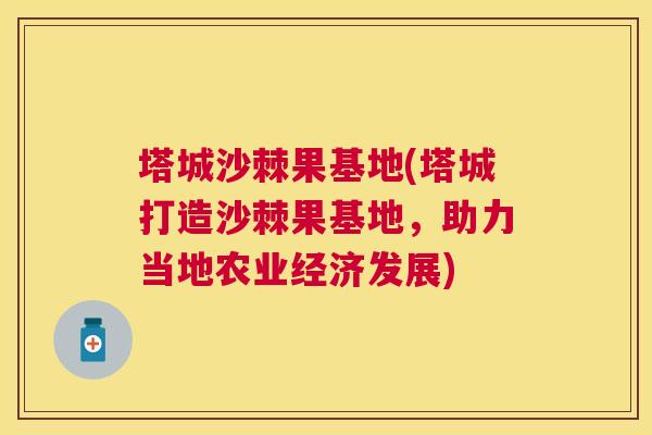 塔城沙棘果基地(塔城打造沙棘果基地，助力当地农业经济发展)