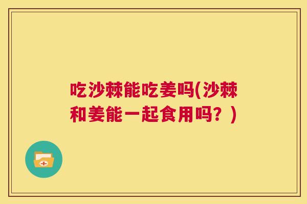 吃沙棘能吃姜吗(沙棘和姜能一起食用吗？)