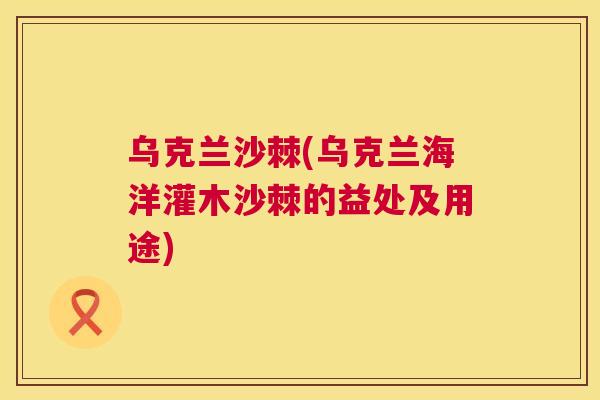 乌克兰沙棘(乌克兰海洋灌木沙棘的益处及用途)
