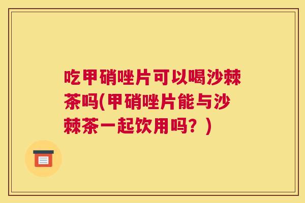 吃甲硝唑片可以喝沙棘茶吗(甲硝唑片能与沙棘茶一起饮用吗?)