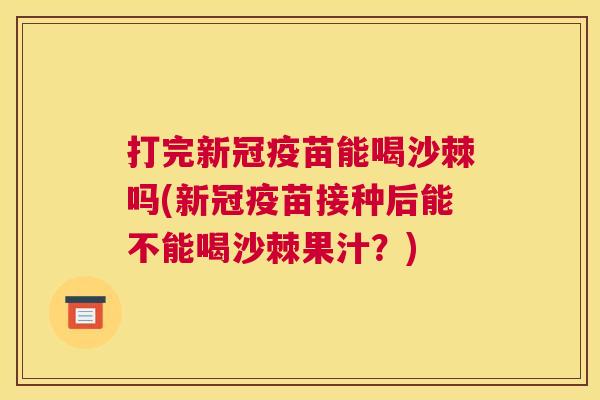 打完新冠疫苗能喝沙棘吗(新冠疫苗接种后能不能喝沙棘果汁？)