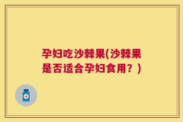 孕妇吃沙棘果(沙棘果是否适合孕妇食用？)