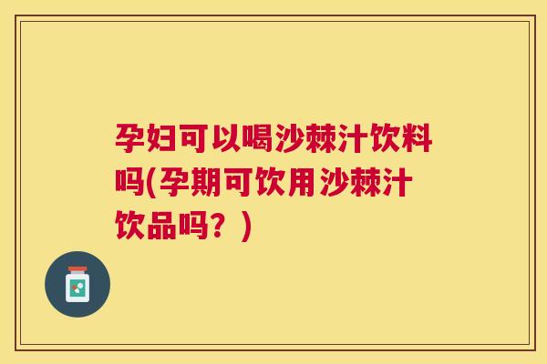 孕妇可以喝沙棘汁饮料吗(孕期可饮用沙棘汁饮品吗?)