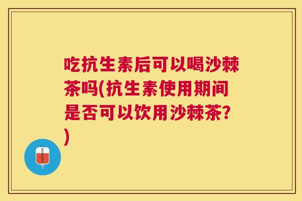 吃抗生素后可以喝沙棘茶吗(抗生素使用期间是否可以饮用沙棘茶?)
