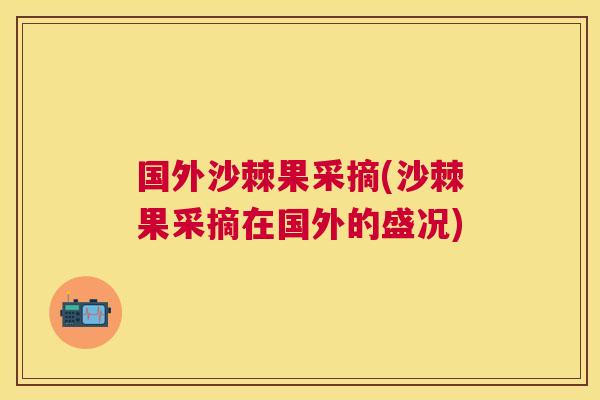 国外沙棘果采摘(沙棘果采摘在国外的盛况)